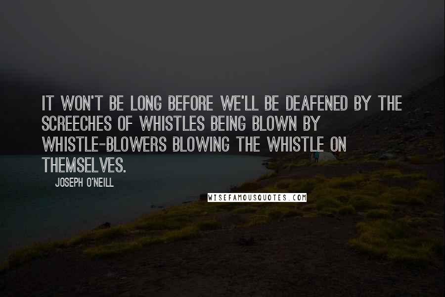 Joseph O'Neill Quotes: It won't be long before we'll be deafened by the screeches of whistles being blown by whistle-blowers blowing the whistle on themselves.