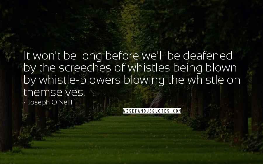 Joseph O'Neill Quotes: It won't be long before we'll be deafened by the screeches of whistles being blown by whistle-blowers blowing the whistle on themselves.