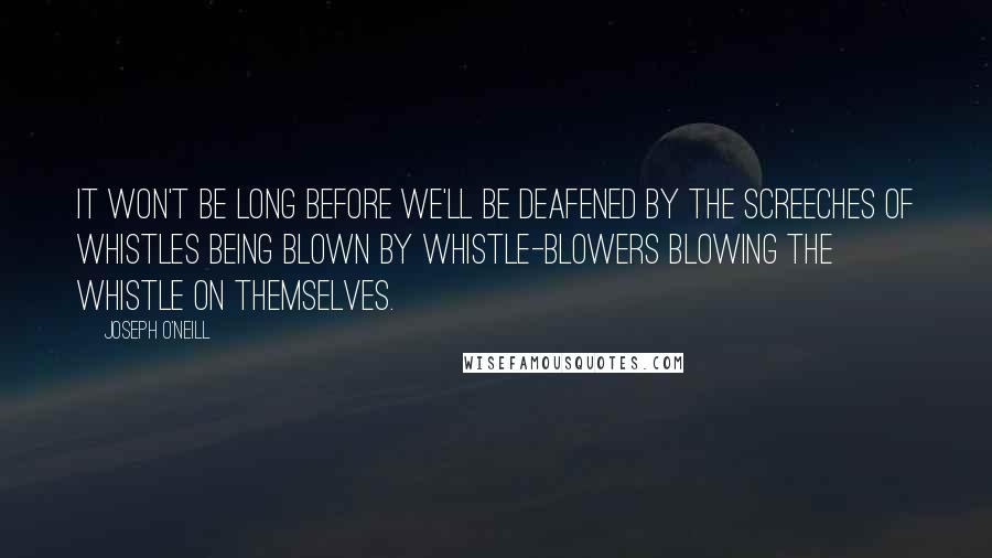 Joseph O'Neill Quotes: It won't be long before we'll be deafened by the screeches of whistles being blown by whistle-blowers blowing the whistle on themselves.