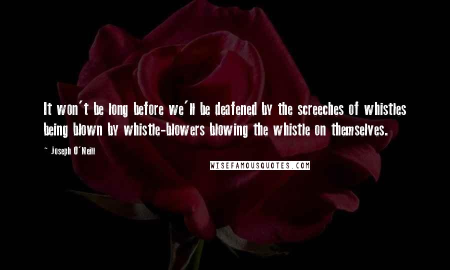 Joseph O'Neill Quotes: It won't be long before we'll be deafened by the screeches of whistles being blown by whistle-blowers blowing the whistle on themselves.