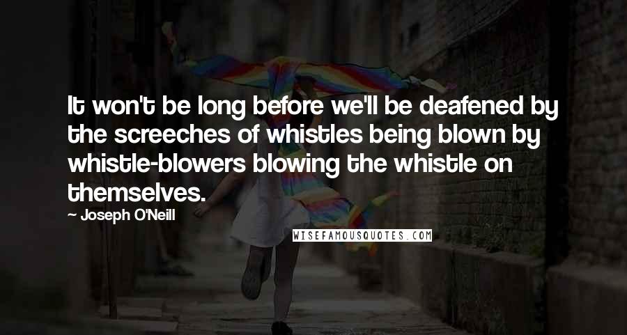 Joseph O'Neill Quotes: It won't be long before we'll be deafened by the screeches of whistles being blown by whistle-blowers blowing the whistle on themselves.