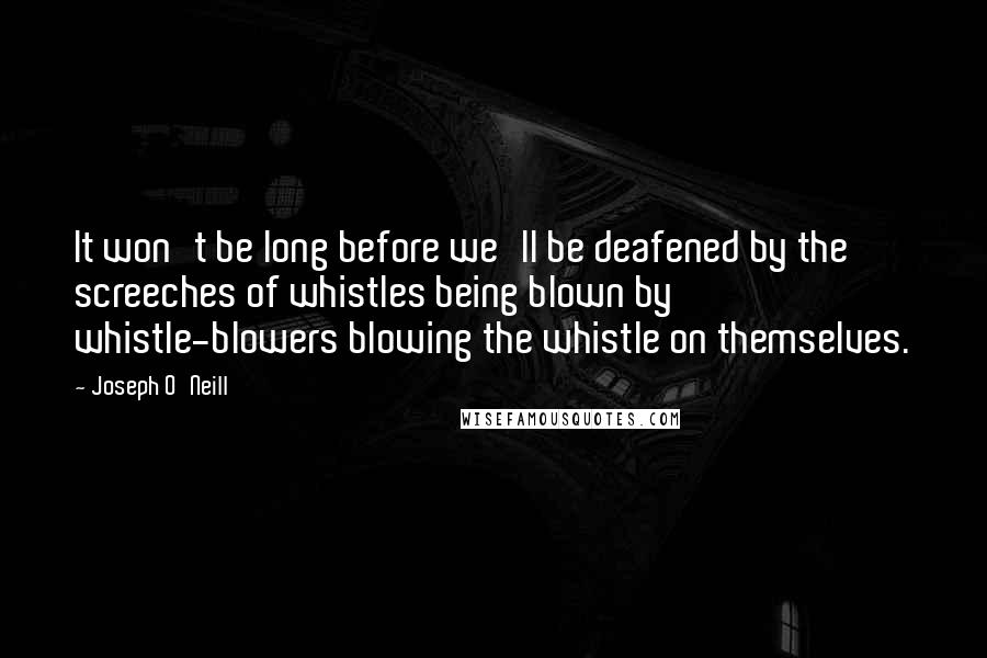 Joseph O'Neill Quotes: It won't be long before we'll be deafened by the screeches of whistles being blown by whistle-blowers blowing the whistle on themselves.