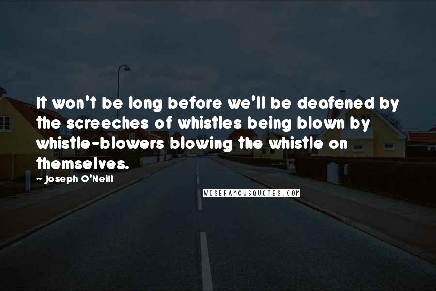 Joseph O'Neill Quotes: It won't be long before we'll be deafened by the screeches of whistles being blown by whistle-blowers blowing the whistle on themselves.