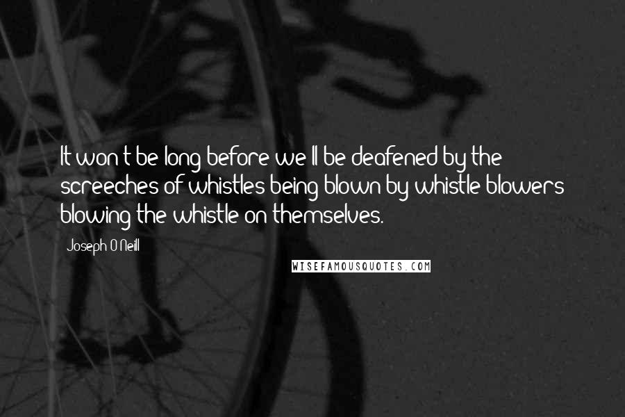 Joseph O'Neill Quotes: It won't be long before we'll be deafened by the screeches of whistles being blown by whistle-blowers blowing the whistle on themselves.