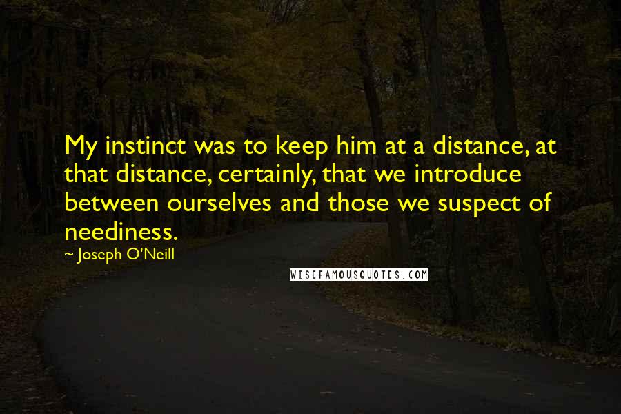 Joseph O'Neill Quotes: My instinct was to keep him at a distance, at that distance, certainly, that we introduce between ourselves and those we suspect of neediness.