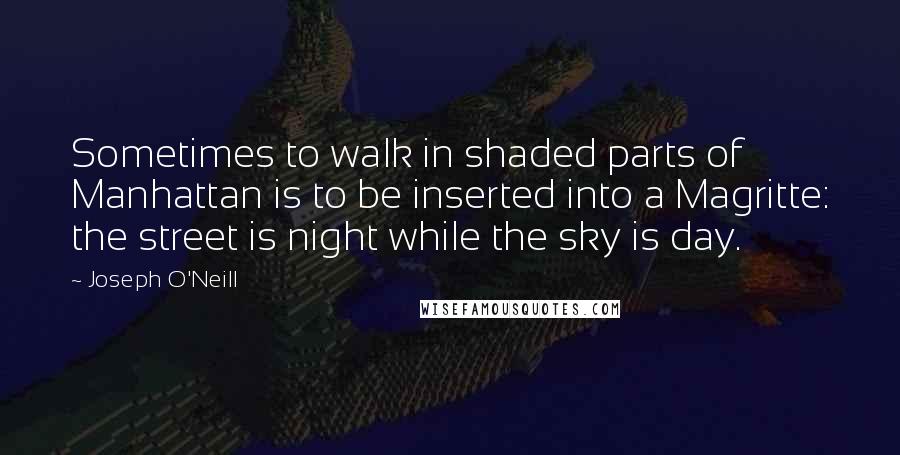 Joseph O'Neill Quotes: Sometimes to walk in shaded parts of Manhattan is to be inserted into a Magritte: the street is night while the sky is day.