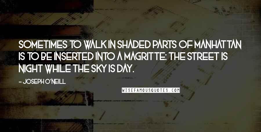 Joseph O'Neill Quotes: Sometimes to walk in shaded parts of Manhattan is to be inserted into a Magritte: the street is night while the sky is day.