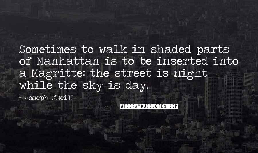 Joseph O'Neill Quotes: Sometimes to walk in shaded parts of Manhattan is to be inserted into a Magritte: the street is night while the sky is day.