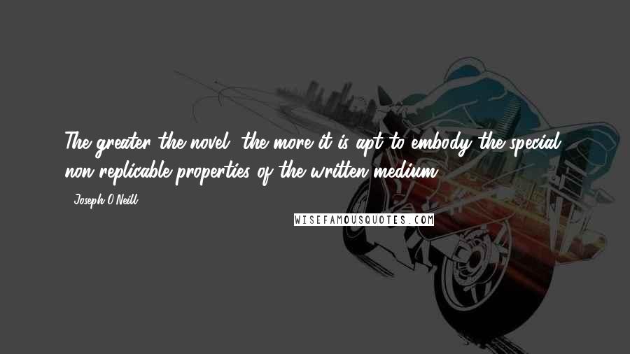 Joseph O'Neill Quotes: The greater the novel, the more it is apt to embody the special, non-replicable properties of the written medium.