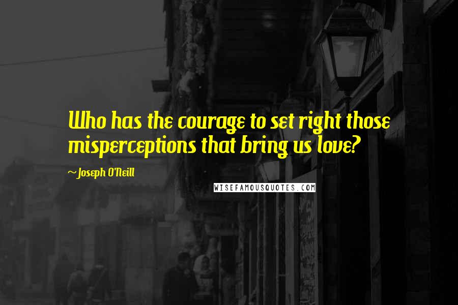 Joseph O'Neill Quotes: Who has the courage to set right those misperceptions that bring us love?