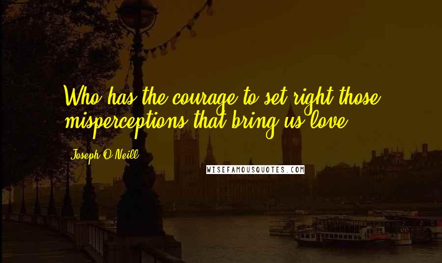 Joseph O'Neill Quotes: Who has the courage to set right those misperceptions that bring us love?
