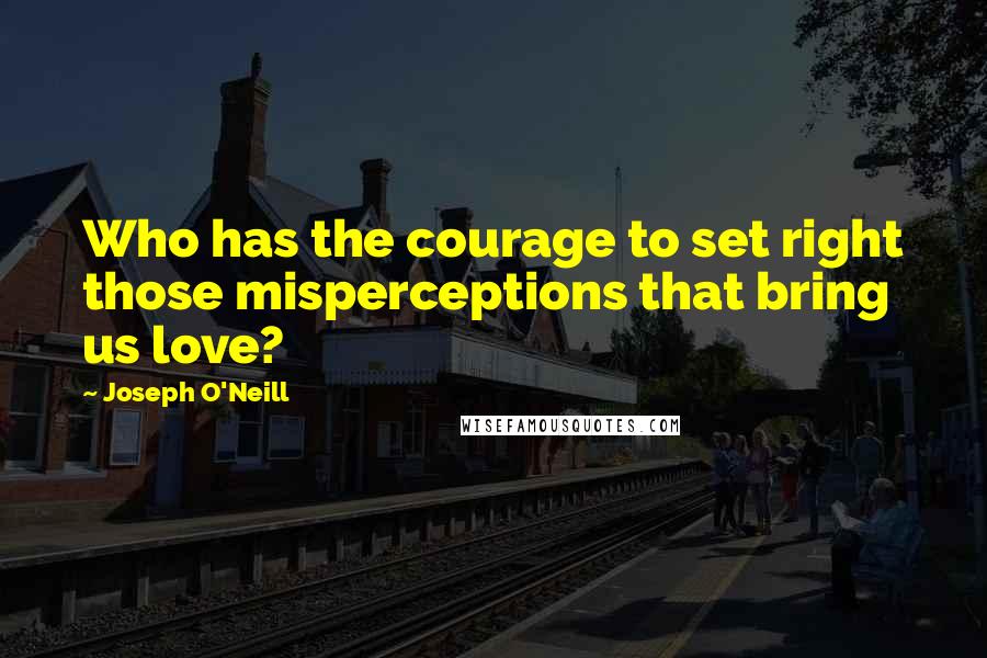 Joseph O'Neill Quotes: Who has the courage to set right those misperceptions that bring us love?