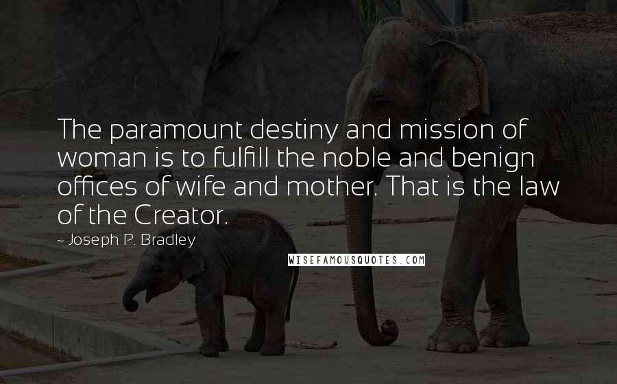 Joseph P. Bradley Quotes: The paramount destiny and mission of woman is to fulfill the noble and benign offices of wife and mother. That is the law of the Creator.