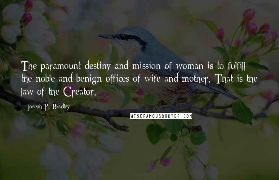 Joseph P. Bradley Quotes: The paramount destiny and mission of woman is to fulfill the noble and benign offices of wife and mother. That is the law of the Creator.