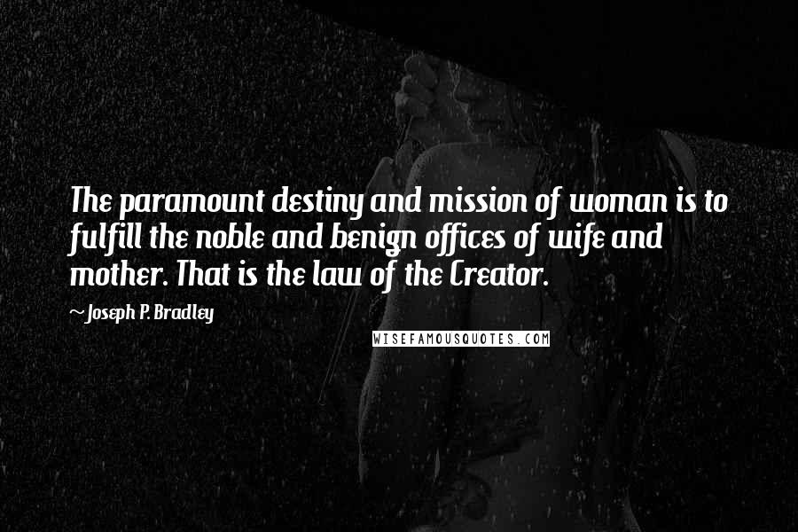 Joseph P. Bradley Quotes: The paramount destiny and mission of woman is to fulfill the noble and benign offices of wife and mother. That is the law of the Creator.