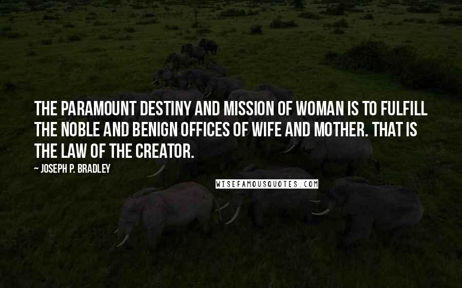 Joseph P. Bradley Quotes: The paramount destiny and mission of woman is to fulfill the noble and benign offices of wife and mother. That is the law of the Creator.