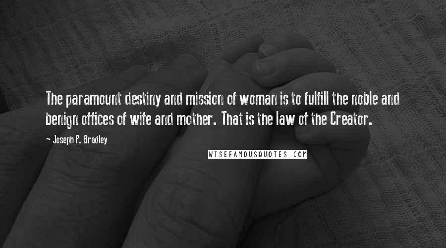 Joseph P. Bradley Quotes: The paramount destiny and mission of woman is to fulfill the noble and benign offices of wife and mother. That is the law of the Creator.