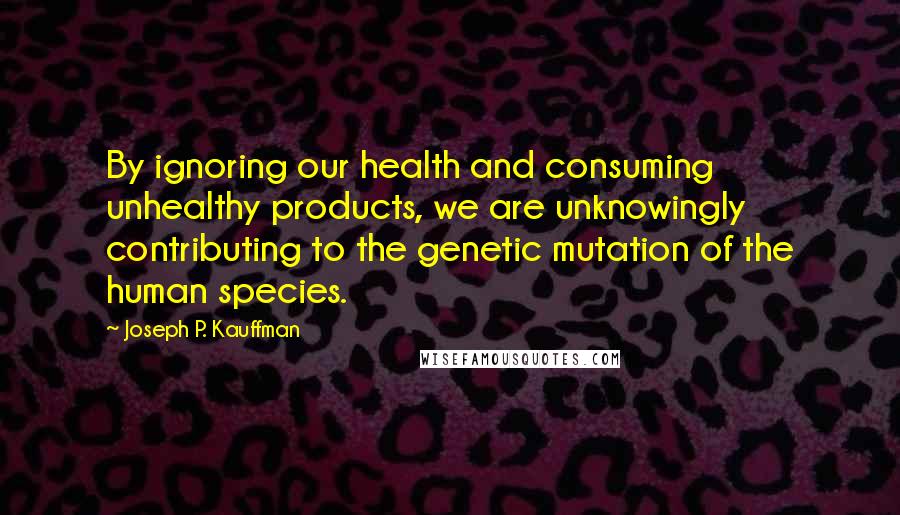 Joseph P. Kauffman Quotes: By ignoring our health and consuming unhealthy products, we are unknowingly contributing to the genetic mutation of the human species.