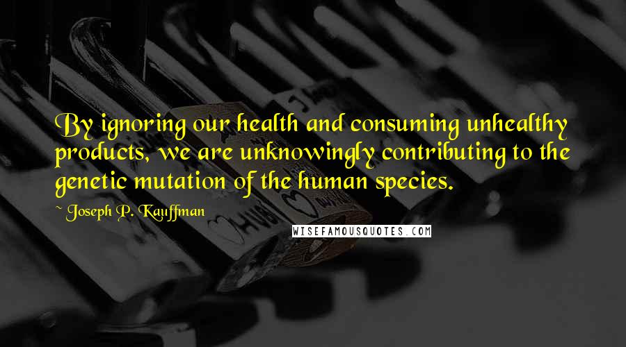 Joseph P. Kauffman Quotes: By ignoring our health and consuming unhealthy products, we are unknowingly contributing to the genetic mutation of the human species.