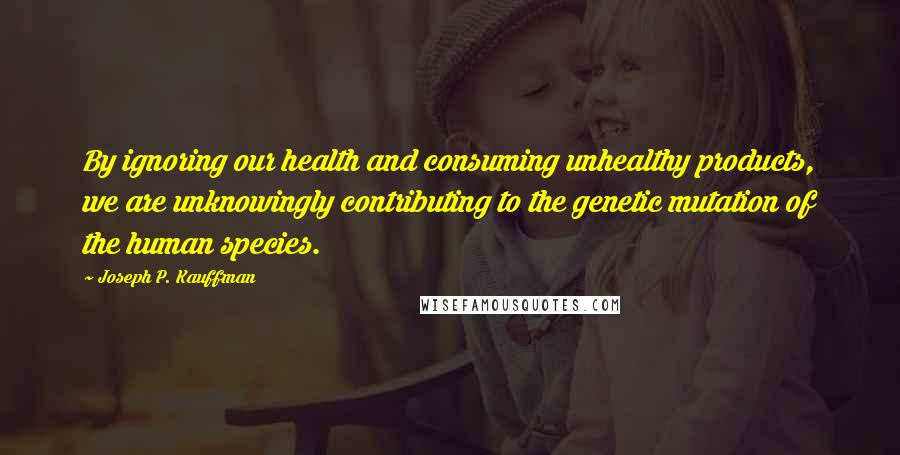 Joseph P. Kauffman Quotes: By ignoring our health and consuming unhealthy products, we are unknowingly contributing to the genetic mutation of the human species.