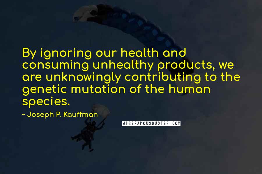 Joseph P. Kauffman Quotes: By ignoring our health and consuming unhealthy products, we are unknowingly contributing to the genetic mutation of the human species.