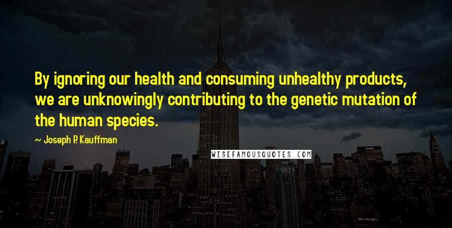 Joseph P. Kauffman Quotes: By ignoring our health and consuming unhealthy products, we are unknowingly contributing to the genetic mutation of the human species.