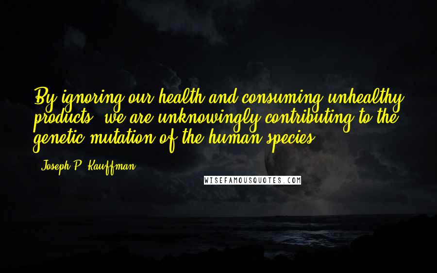 Joseph P. Kauffman Quotes: By ignoring our health and consuming unhealthy products, we are unknowingly contributing to the genetic mutation of the human species.