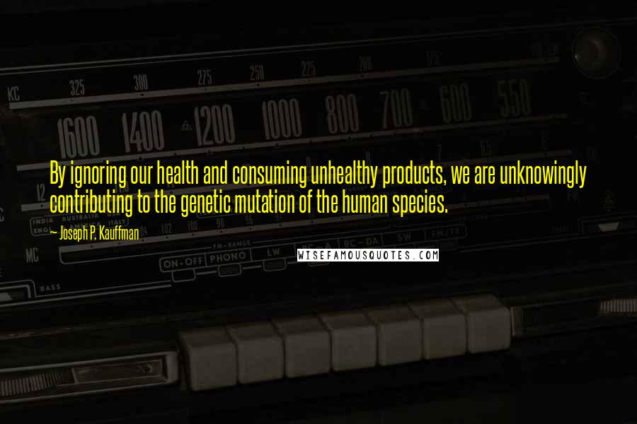 Joseph P. Kauffman Quotes: By ignoring our health and consuming unhealthy products, we are unknowingly contributing to the genetic mutation of the human species.