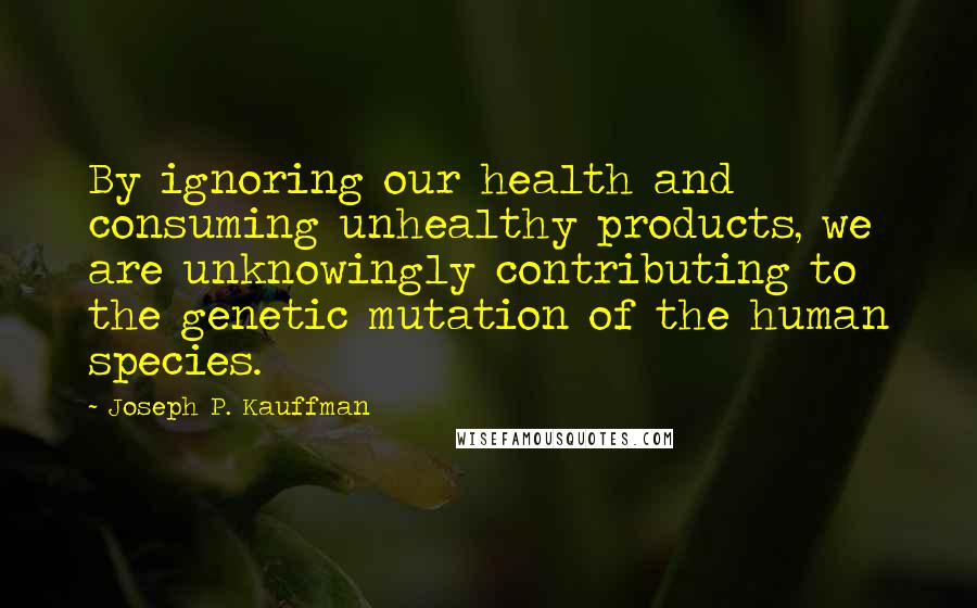 Joseph P. Kauffman Quotes: By ignoring our health and consuming unhealthy products, we are unknowingly contributing to the genetic mutation of the human species.