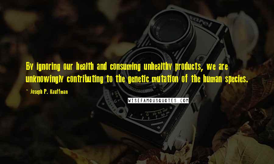 Joseph P. Kauffman Quotes: By ignoring our health and consuming unhealthy products, we are unknowingly contributing to the genetic mutation of the human species.