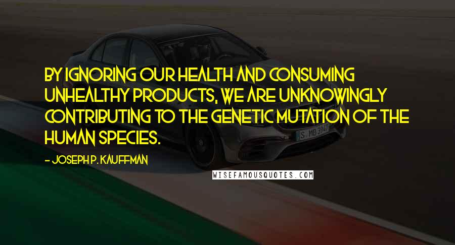 Joseph P. Kauffman Quotes: By ignoring our health and consuming unhealthy products, we are unknowingly contributing to the genetic mutation of the human species.