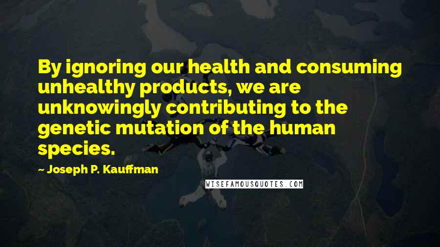 Joseph P. Kauffman Quotes: By ignoring our health and consuming unhealthy products, we are unknowingly contributing to the genetic mutation of the human species.