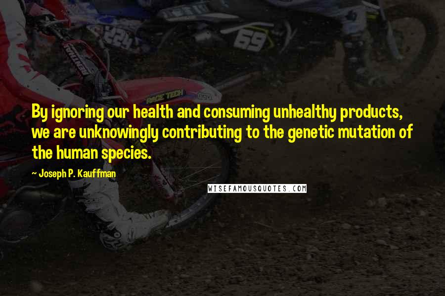 Joseph P. Kauffman Quotes: By ignoring our health and consuming unhealthy products, we are unknowingly contributing to the genetic mutation of the human species.