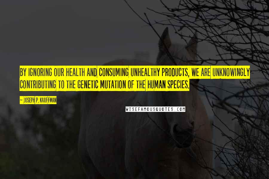 Joseph P. Kauffman Quotes: By ignoring our health and consuming unhealthy products, we are unknowingly contributing to the genetic mutation of the human species.