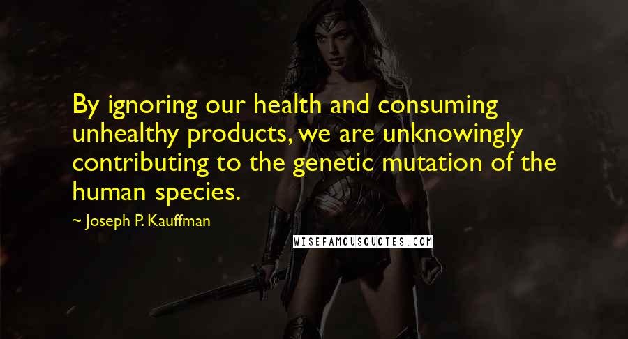 Joseph P. Kauffman Quotes: By ignoring our health and consuming unhealthy products, we are unknowingly contributing to the genetic mutation of the human species.