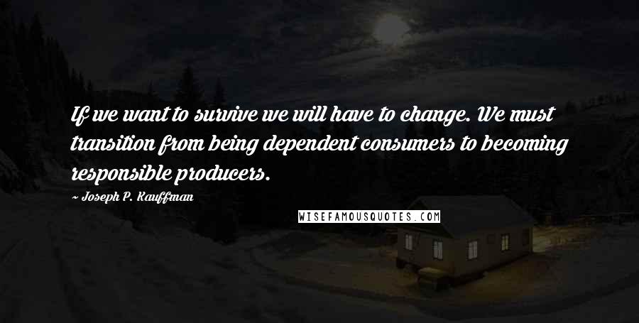 Joseph P. Kauffman Quotes: If we want to survive we will have to change. We must transition from being dependent consumers to becoming responsible producers.