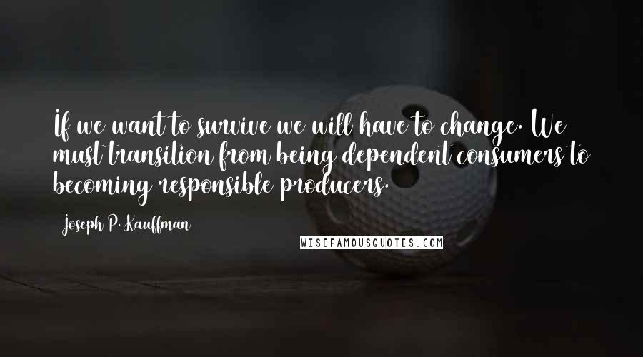 Joseph P. Kauffman Quotes: If we want to survive we will have to change. We must transition from being dependent consumers to becoming responsible producers.