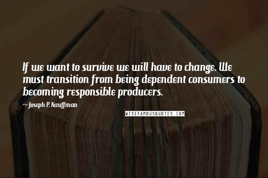 Joseph P. Kauffman Quotes: If we want to survive we will have to change. We must transition from being dependent consumers to becoming responsible producers.