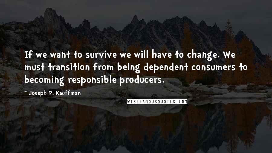 Joseph P. Kauffman Quotes: If we want to survive we will have to change. We must transition from being dependent consumers to becoming responsible producers.