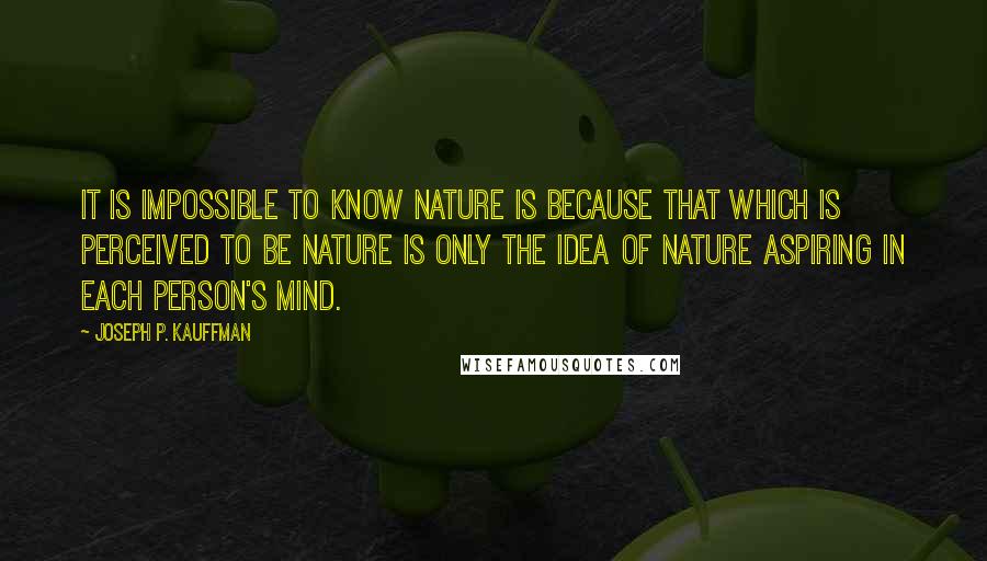 Joseph P. Kauffman Quotes: It is impossible to know nature is because that which is perceived to be nature is only the idea of nature aspiring in each person's mind.