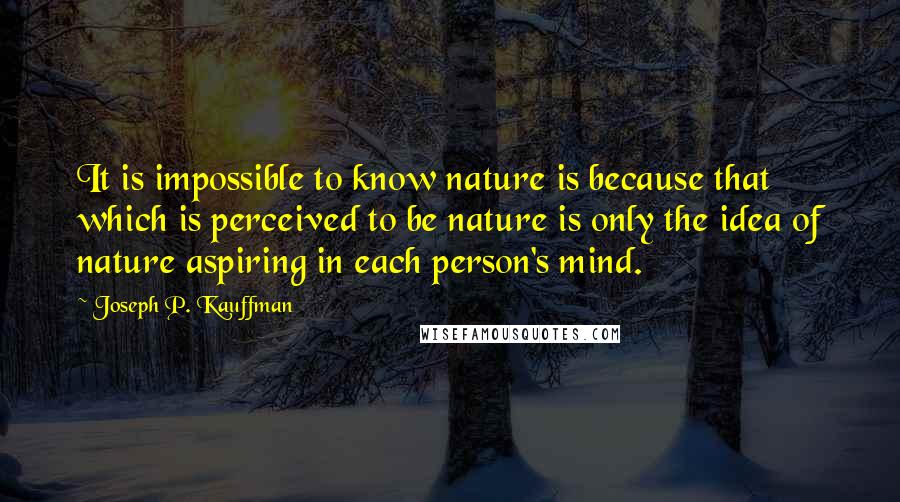 Joseph P. Kauffman Quotes: It is impossible to know nature is because that which is perceived to be nature is only the idea of nature aspiring in each person's mind.