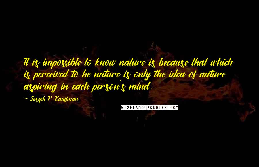 Joseph P. Kauffman Quotes: It is impossible to know nature is because that which is perceived to be nature is only the idea of nature aspiring in each person's mind.