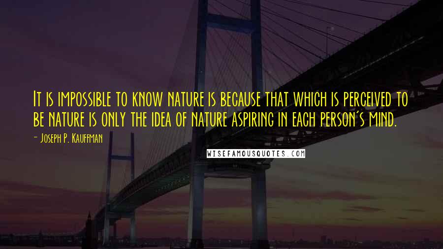 Joseph P. Kauffman Quotes: It is impossible to know nature is because that which is perceived to be nature is only the idea of nature aspiring in each person's mind.