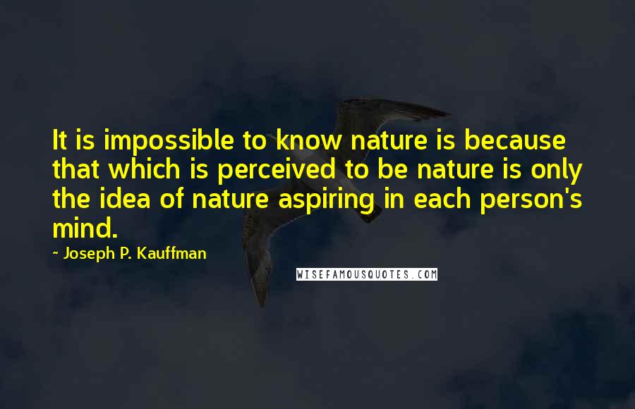 Joseph P. Kauffman Quotes: It is impossible to know nature is because that which is perceived to be nature is only the idea of nature aspiring in each person's mind.