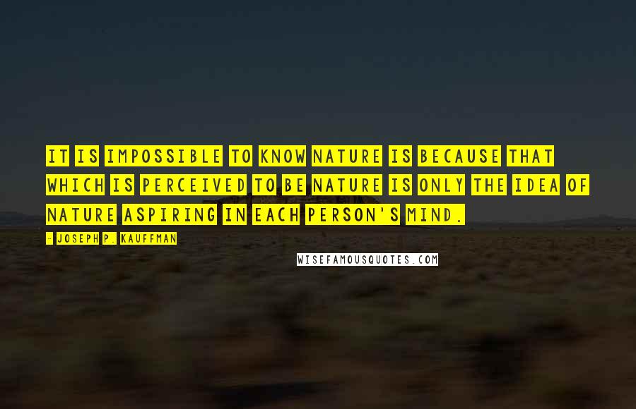 Joseph P. Kauffman Quotes: It is impossible to know nature is because that which is perceived to be nature is only the idea of nature aspiring in each person's mind.