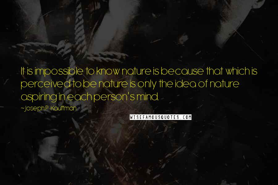 Joseph P. Kauffman Quotes: It is impossible to know nature is because that which is perceived to be nature is only the idea of nature aspiring in each person's mind.