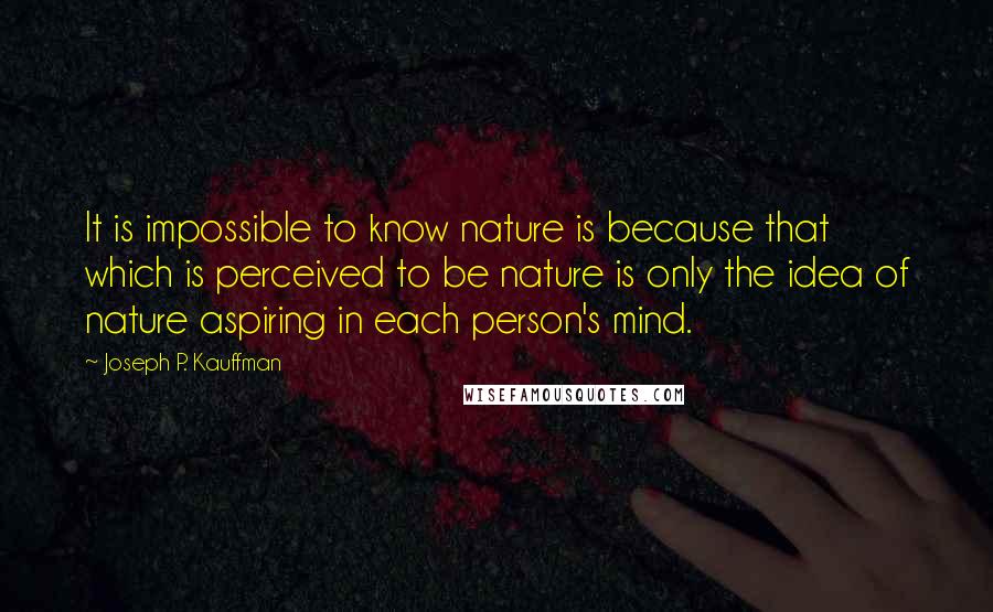 Joseph P. Kauffman Quotes: It is impossible to know nature is because that which is perceived to be nature is only the idea of nature aspiring in each person's mind.