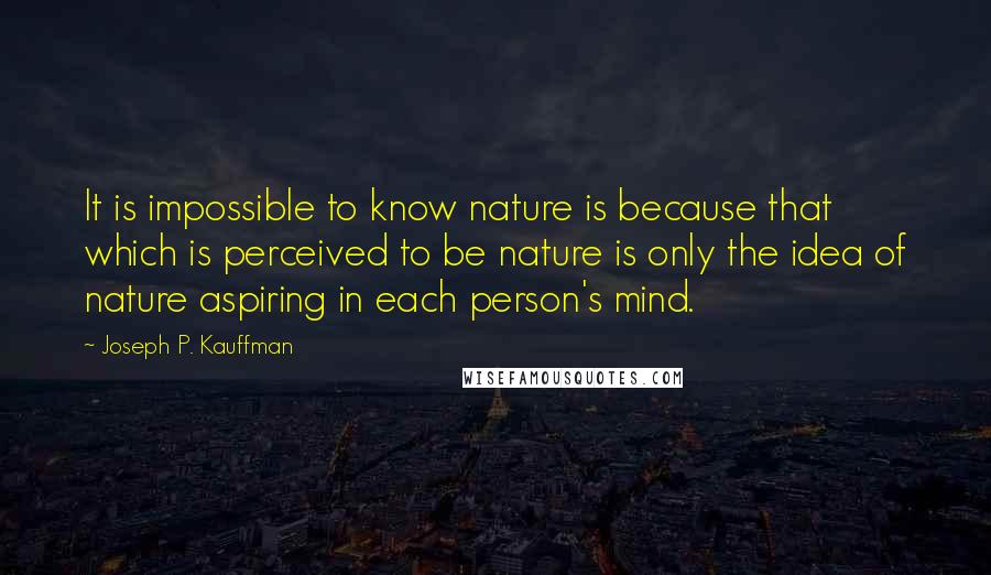 Joseph P. Kauffman Quotes: It is impossible to know nature is because that which is perceived to be nature is only the idea of nature aspiring in each person's mind.