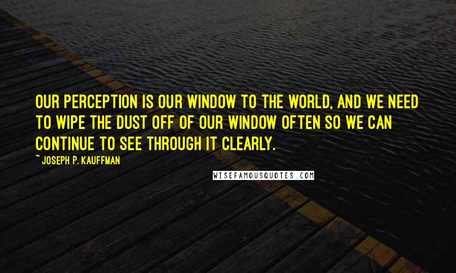 Joseph P. Kauffman Quotes: Our perception is our window to the world, and we need to wipe the dust off of our window often so we can continue to see through it clearly.