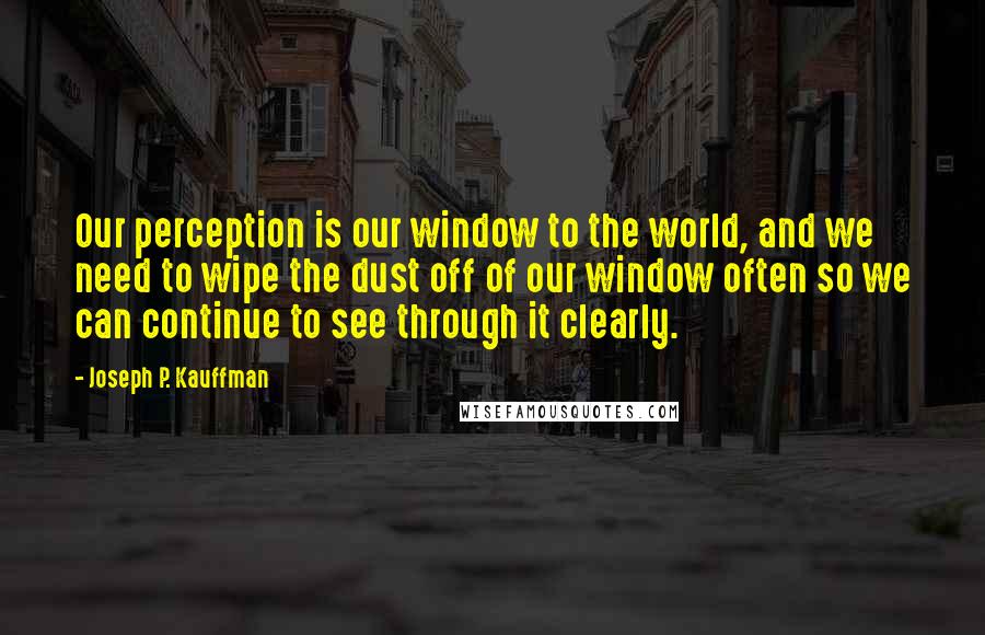 Joseph P. Kauffman Quotes: Our perception is our window to the world, and we need to wipe the dust off of our window often so we can continue to see through it clearly.